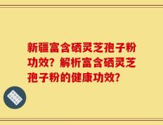 新疆富含硒灵芝孢子粉功效？解析富含硒灵芝孢子粉的健康功效？