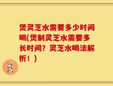煲灵芝水需要多少时间喝(煲制灵芝水需要多长时间？灵芝水喝法解析！)