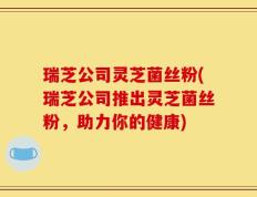 瑞芝公司灵芝菌丝粉(瑞芝公司推出灵芝菌丝粉，助力你的健康)
