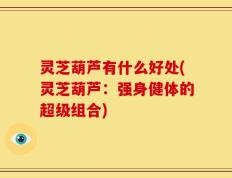灵芝葫芦有什么好处(灵芝葫芦：强身健体的超级组合)