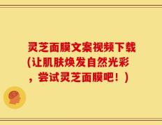 灵芝面膜文案视频下载(让肌肤焕发自然光彩，尝试灵芝面膜吧！)