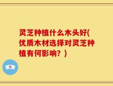 灵芝种植什么木头好(优质木材选择对灵芝种植有何影响？)