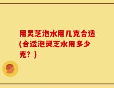 用灵芝泡水用几克合适(合适泡灵芝水用多少克？)