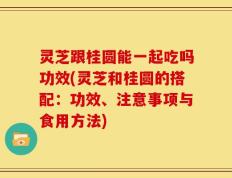 灵芝跟桂圆能一起吃吗功效(灵芝和桂圆的搭配：功效、注意事项与食用方法)