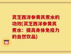 灵芝西洋参黄芪煮水的功效(灵芝西洋参黄芪煮水：提高身体免疫力的自然饮品)