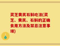 灵芝黄芪石斛吃法(灵芝、黄芪、石斛的正确食用方法及禁忌注意事项)