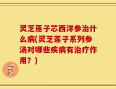 灵芝莲子芯西洋参治什么病(灵芝莲子系列参汤对哪些疾病有治疗作用？)