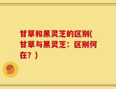 甘草和黑灵芝的区别(甘草与黑灵芝：区别何在？)