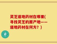 灵芝道地药材在哪里(寻找灵芝的原产地——道地药材在何方？)