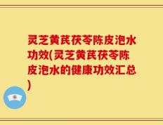 灵芝黄芪茯苓陈皮泡水功效(灵芝黄芪茯苓陈皮泡水的健康功效汇总)