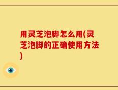 用灵芝泡脚怎么用(灵芝泡脚的正确使用方法)