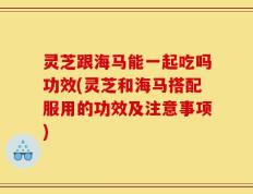 灵芝跟海马能一起吃吗功效(灵芝和海马搭配服用的功效及注意事项)