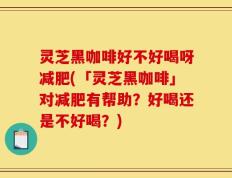 灵芝黑咖啡好不好喝呀减肥(「灵芝黑咖啡」对减肥有帮助？好喝还是不好喝？)