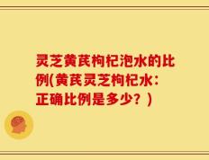 灵芝黄芪枸杞泡水的比例(黄芪灵芝枸杞水：正确比例是多少？)