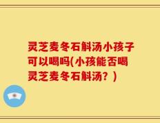 灵芝麦冬石斛汤小孩子可以喝吗(小孩能否喝灵芝麦冬石斛汤？)