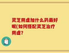 灵芝阴虚加什么药最好呢(如何搭配灵芝治疗阴虚？