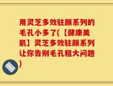 用灵芝多效驻颜系列的毛孔小多了(【健康美肌】灵芝多效驻颜系列让你告别毛孔粗大问题)