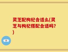 灵芝配枸杞合适么(灵芝与枸杞搭配合适吗？)