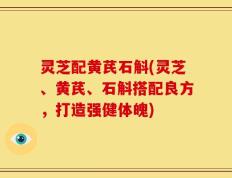 灵芝配黄芪石斛(灵芝、黄芪、石斛搭配良方，打造强健体魄)