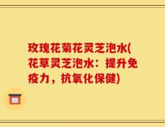 玫瑰花菊花灵芝泡水(花草灵芝泡水：提升免疫力，抗氧化保健)