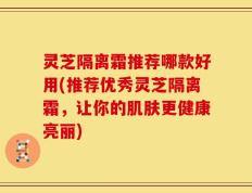 灵芝隔离霜推荐哪款好用(推荐优秀灵芝隔离霜，让你的肌肤更健康亮丽)