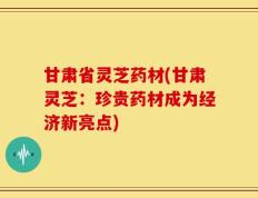 甘肃省灵芝药材(甘肃灵芝：珍贵药材成为经济新亮点)
