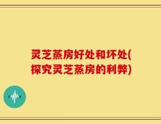 灵芝蒸房好处和坏处(探究灵芝蒸房的利弊)