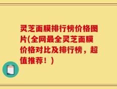 灵芝面膜排行榜价格图片(全网最全灵芝面膜价格对比及排行榜，超值推荐！)