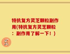 特抗复方灵芝颗粒副作用(特抗复方灵芝颗粒：副作用了解一下！)