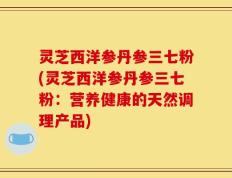 灵芝西洋参丹参三七粉(灵芝西洋参丹参三七粉：营养健康的天然调理产品)