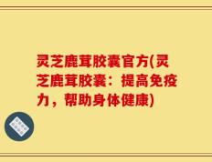 灵芝鹿茸胶囊官方(灵芝鹿茸胶囊：提高免疫力，帮助身体健康)