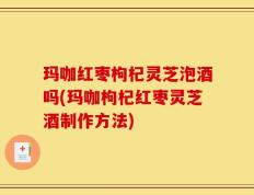 玛咖红枣枸杞灵芝泡酒吗(玛咖枸杞红枣灵芝酒制作方法)