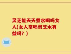 灵芝能天天煮水喝吗女人(女人常喝灵芝水有益吗？)