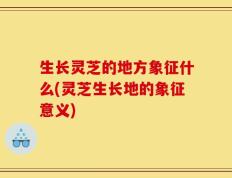生长灵芝的地方象征什么(灵芝生长地的象征意义)
