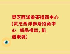灵芝西洋参茶招商中心(灵芝西洋参茶招商中心  新品推出, 机遇来袭)