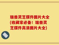 瑞兽灵芝摆件图片大全(收藏家必备！瑞兽灵芝摆件高清图片大全)