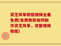 灵芝风筝教程视频全集免费(免费教你如何制作灵芝风筝，完整视频教程)
