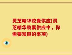 灵芝精华胶囊供应(灵芝精华胶囊供应中，你需要知道的事项)