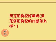 灵芝配枸杞好喝吗(灵芝搭配枸杞的口感怎么样？)
