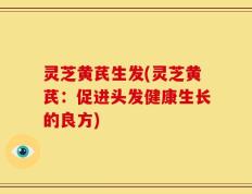灵芝黄芪生发(灵芝黄芪：促进头发健康生长的良方)