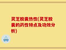 灵芝胶囊热性(灵芝胶囊的药性特点及功效分析)