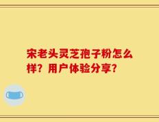 宋老头灵芝孢子粉怎么样？用户体验分享？