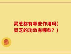 灵芝都有哪些作用吗(灵芝的功效有哪些？)
