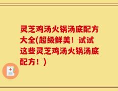 灵芝鸡汤火锅汤底配方大全(超级鲜美！试试这些灵芝鸡汤火锅汤底配方！)