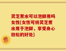 灵芝煮水可以泡脚用吗女性(女性可将灵芝煮水用于泡脚，享受身心放松的好处)