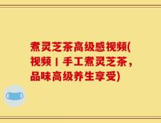 煮灵芝茶高级感视频(视频丨手工煮灵芝茶，品味高级养生享受)