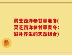 灵芝西洋参甘草麦冬(灵芝西洋参甘草麦冬：滋补养生的天然组合)