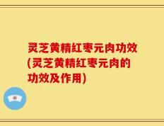 灵芝黄精红枣元肉功效(灵芝黄精红枣元肉的功效及作用)