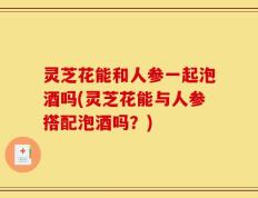 灵芝花能和人参一起泡酒吗(灵芝花能与人参搭配泡酒吗？)