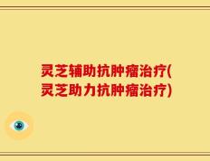灵芝辅助抗肿瘤治疗(灵芝助力抗肿瘤治疗)